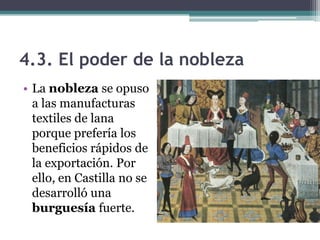 4.3. El poder de la nobleza
• La nobleza se opuso
  a las manufacturas
  textiles de lana
  porque prefería los
  beneficios rápidos de
  la exportación. Por
  ello, en Castilla no se
  desarrolló una
  burguesía fuerte.
 
