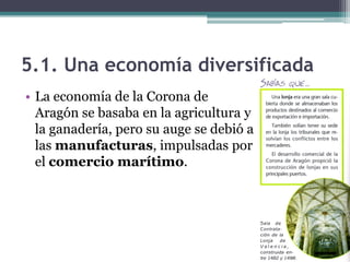 5.1. Una economía diversificada
• La economía de la Corona de
  Aragón se basaba en la agricultura y
  la ganadería, pero su auge se debió a
  las manufacturas, impulsadas por
  el comercio marítimo.
 