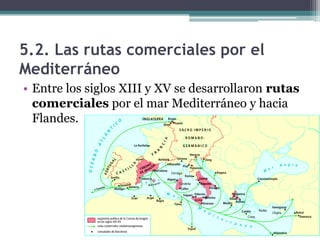 5.2. Las rutas comerciales por el
Mediterráneo
• Entre los siglos XIII y XV se desarrollaron rutas
  comerciales por el mar Mediterráneo y hacia
  Flandes.
 