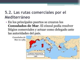 5.2. Las rutas comerciales por el
Mediterráneo
• En los principales puertos se crearon los
  Consulados de Mar. El cónsul podía resolver
  litigios comerciales y actuar como delegado ante
  las autoridades del país.
    Consulados de
      Mar en 1385
 