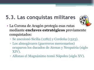 5.3. Las conquistas militares
• La Corona de Aragón protegía esas rutas
  mediante enclaves estratégicos previamente
  conquistados:
 ▫ Se anexionó Sicilia (1282) y Cerdeña (1323).
 ▫ Los almogávares (guerreros mercenarios)
   ocuparon los ducados de Atenas y Neopatria (siglo
   XIV).
 ▫ Alfonso el Magnánimo tomó Nápoles (siglo XV).
 