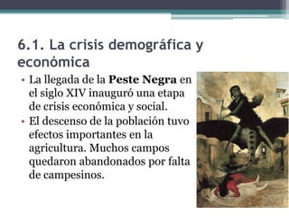 6.1. La crisis demográfica y
económica
• La llegada de la Peste Negra en
  el siglo XIV inauguró una etapa
  de crisis económica y social.
• El descenso de la población tuvo
  efectos importantes en la
  agricultura. Muchos campos
  quedaron abandonados por falta
  de campesinos.
 