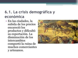 6.1. La crisis demográfica y
económica
• En las ciudades, la
  subida de los precios
  encareció los
  productos y dificultó
  su exportación. La
  disminución de los
  intercambios
  comportó la ruina de
  muchos comerciantes
  y artesanos.
 