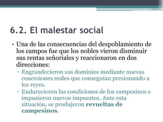 6.2. El malestar social
• Una de las consecuencias del despoblamiento de
  los campos fue que los nobles vieron disminuir
  sus rentas señoriales y reaccionaron en dos
  direcciones:
 ▫ Engrandecieron sus dominios mediante nuevas
   concesiones reales que conseguían presionando a
   los reyes.
 ▫ Endurecieron las condiciones de los campesinos e
   impusieron nuevos impuestos. Ante esta
   situación, se produjeron revueltas de
   campesinos.
 