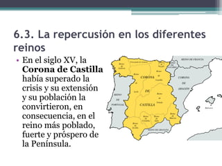 6.3. La repercusión en los diferentes
reinos
• En el siglo XV, la
  Corona de Castilla
  había superado la
  crisis y su extensión
  y su población la
  convirtieron, en
  consecuencia, en el
  reino más poblado,
  fuerte y próspero de
  la Península.
 