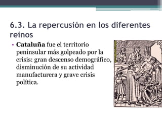 6.3. La repercusión en los diferentes
reinos
• Cataluña fue el territorio
  peninsular más golpeado por la
  crisis: gran descenso demográfico,
  disminución de su actividad
  manufacturera y grave crisis
  política.
 