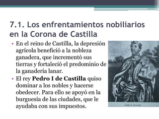 7.1. Los enfrentamientos nobiliarios
en la Corona de Castilla
• En el reino de Castilla, la depresión
  agrícola benefició a la nobleza
  ganadera, que incrementó sus
  tierras y fortaleció el predominio de
  la ganadería lanar.
• El rey Pedro I de Castilla quiso
  dominar a los nobles y hacerse
  obedecer. Para ello se apoyó en la
  burguesía de las ciudades, que le
  ayudaba con sus impuestos.
 