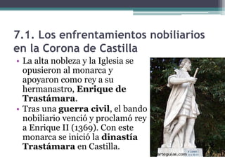7.1. Los enfrentamientos nobiliarios
en la Corona de Castilla
• La alta nobleza y la Iglesia se
  opusieron al monarca y
  apoyaron como rey a su
  hermanastro, Enrique de
  Trastámara.
• Tras una guerra civil, el bando
  nobiliario venció y proclamó rey
  a Enrique II (1369). Con este
  monarca se inició la dinastía
  Trastámara en Castilla.
 