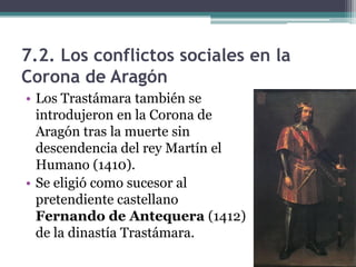 7.2. Los conflictos sociales en la
Corona de Aragón
• Los Trastámara también se
  introdujeron en la Corona de
  Aragón tras la muerte sin
  descendencia del rey Martín el
  Humano (1410).
• Se eligió como sucesor al
  pretendiente castellano
  Fernando de Antequera (1412)
  de la dinastía Trastámara.
 