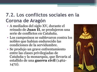 7.2. Los conflictos sociales en la
Corona de Aragón
• A mediados del siglo XV, durante el
  reinado de Juan II, se produjeron una
  serie de conflictos en Cataluña.
• Los campesinos se sublevaron contra los
  nobles que habían endurecido las
  condiciones de la servidumbre.
• Se produjo un grave enfrentamiento
  entre las clases privilegiadas de
  Cataluña y la monarquía, que llevaría al
  estallido de una guerra civil (1462-
  1472).
 