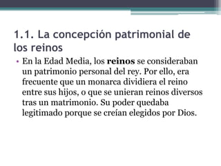 1.1. La concepción patrimonial de
los reinos
• En la Edad Media, los reinos se consideraban
  un patrimonio personal del rey. Por ello, era
  frecuente que un monarca dividiera el reino
  entre sus hijos, o que se unieran reinos diversos
  tras un matrimonio. Su poder quedaba
  legitimado porque se creían elegidos por Dios.
 