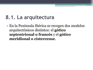 8.1. La arquitectura
• En la Península Ibérica se recogen dos modelos
  arquitectónicos distintos: el gótico
  septentrional o francés y el gótico
  meridional o cistercense.
 