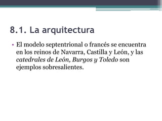 8.1. La arquitectura
• El modelo septentrional o francés se encuentra
  en los reinos de Navarra, Castilla y León, y las
  catedrales de León, Burgos y Toledo son
  ejemplos sobresalientes.
 