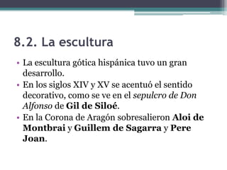 8.2. La escultura
• La escultura gótica hispánica tuvo un gran
  desarrollo.
• En los siglos XIV y XV se acentuó el sentido
  decorativo, como se ve en el sepulcro de Don
  Alfonso de Gil de Siloé.
• En la Corona de Aragón sobresalieron Aloi de
  Montbrai y Guillem de Sagarra y Pere
  Joan.
 