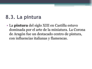 8.3. La pintura
• La pintura del siglo XIII en Castilla estuvo
  dominada por el arte de la miniatura. La Corona
  de Aragón fue un destacado centro de pintura,
  con influencias italianas y flamencas.
 
