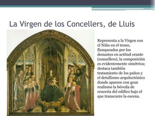 La Virgen de los Concellers, de Lluis
Dalmau
                         Representa a la Virgen con
                         el Niño en el trono,
                         flanqueados por los
                         donantes en actitud orante
                         (consellers), la composición
                         es evidentemente simétrica;
                         destaca también
                         tratamiento de los paños y
                         el detallismo arquitectónico
                         donde aparece con gran
                         realismo la bóveda de
                         crucería del edifico bajo el
                         que transcurre la escena.
 