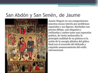 San Abdón y San Senén, de Jaume
Huguet            Jaume Huguet en sus composiciones
                  muestra escaso interés por problemas
                           espaciales y sus figuras, diseñadas con
                           preciso dibujo, son elegantes y
                           estilizadas y suelen tener una expresión
                           poética, de cierta melancolía; la
                           principal cualidad de su pintura es la
                           unión de la energía plástica del gótico
                           final con el recuerdo del delicado y
                           exquisito amaneramiento del estilo
                           internacional.
 