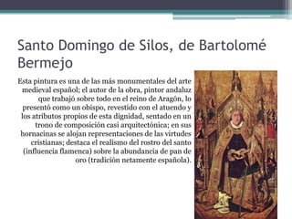 Santo Domingo de Silos, de Bartolomé
Bermejo
Esta pintura es una de las más monumentales del arte
 medieval español; el autor de la obra, pintor andaluz
       que trabajó sobre todo en el reino de Aragón, lo
  presentó como un obispo, revestido con el atuendo y
 los atributos propios de esta dignidad, sentado en un
      trono de composición casi arquitectónica; en sus
 hornacinas se alojan representaciones de las virtudes
     cristianas; destaca el realismo del rostro del santo
  (influencia flamenca) sobre la abundancia de pan de
                    oro (tradición netamente española).
 