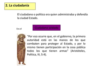 2. La ciudadaníaEl ciudadano o político era quien administraba y defendía la ciudad Estado.Ciudadano soldadoEra el“Por eso ocurre que, en el gobierno, la primera autoridad está en las manos de los que combaten para proteger al Estado, y por lo mismo tienen participación en la cosa pública todos los que tienen armas” (Aristóteles, Política, III, 5:4).