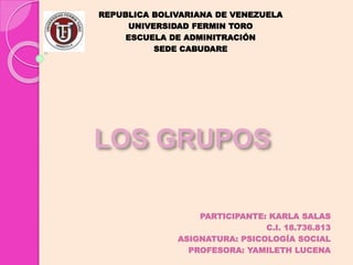 LOS GRUPOS
PARTICIPANTE: KARLA SALAS
C.I. 18.736.813
ASIGNATURA: PSICOLOGÍA SOCIAL
PROFESORA: YAMILETH LUCENA
REPUBLICA BOLIVARIANA DE VENEZUELA
UNIVERSIDAD FERMIN TORO
ESCUELA DE ADMINITRACIÓN
SEDE CABUDARE
 