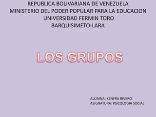 REPUBLICA BOLIVARIANA DE VENEZUELA
MINISTERIO DEL PODER POPULAR PARA LA EDUCACION
            UNIVERSIDAD FERMIN TORO
               BARQUISIMETO-LARA




                           ALUMNA: KENFRA RIVERO
                           ASIGNATURA: PSICOLOGIA SOCIAL
 