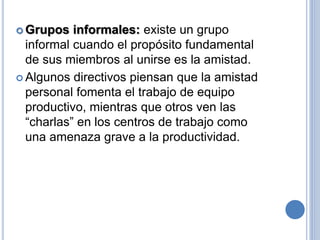  Grupos informales: existe un grupo
informal cuando el propósito fundamental
de sus miembros al unirse es la amistad.
 Algunos directivos piensan que la amistad
personal fomenta el trabajo de equipo
productivo, mientras que otros ven las
“charlas” en los centros de trabajo como
una amenaza grave a la productividad.
 