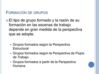 FORMACIÓN DE GRUPOS
 El tipo de grupo formado y la razón de su
formación en las escenas de trabajo
depende en gran medida de la perspectiva
que se adopte.
 Grupos formados según la Perspectiva
Estructural
 Grupos formados según la Perspectiva de Flujos
de Trabajo
 Grupos formados a partir de la Perspectiva
Humana
 