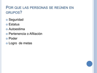 POR QUE LAS PERSONAS SE REÚNEN EN
GRUPOS?
 Seguridad
 Estatus
 Autoestima
 Pertenencia o Afiliación
 Poder
 Logro de metas
 