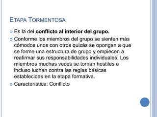 ETAPA TORMENTOSA
 Es la del conflicto al interior del grupo.
 Conforme los miembros del grupo se sienten más
cómodos unos con otros quizás se opongan a que
se forme una estructura de grupo y empiecen a
reafirmar sus responsabilidades individuales. Los
miembros muchas veces se tornan hostiles e
incluso luchan contra las reglas básicas
establecidas en la etapa formativa.
 Característica: Conflicto
 