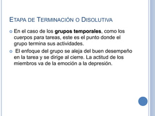 ETAPA DE TERMINACIÓN O DISOLUTIVA
 En el caso de los grupos temporales, como los
cuerpos para tareas, este es el punto donde el
grupo termina sus actividades.
 El enfoque del grupo se aleja del buen desempeño
en la tarea y se dirige al cierre. La actitud de los
miembros va de la emoción a la depresión.
 