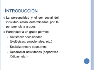INTRODUCCIÓN
 La personalidad y el ser social del
individuo están determinados por la
pertenencia a grupos
 Pertenecer a un grupo permite:
- Satisfacer necesidades
(biológicas, emocionales, etc.)
- Socializarnos y educarnos
- Desarrollar actividades (deportivas
lúdicas, etc.)
 