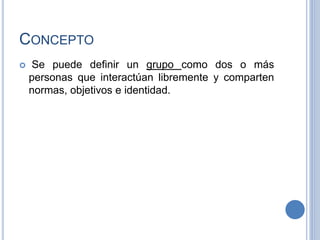 CONCEPTO
 Se puede definir un grupo como dos o más
personas que interactúan libremente y comparten
normas, objetivos e identidad.
 