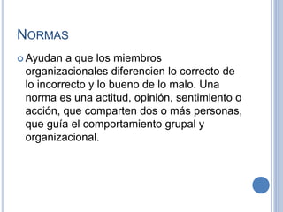 NORMAS
 Ayudan a que los miembros
organizacionales diferencien lo correcto de
lo incorrecto y lo bueno de lo malo. Una
norma es una actitud, opinión, sentimiento o
acción, que comparten dos o más personas,
que guía el comportamiento grupal y
organizacional.
 
