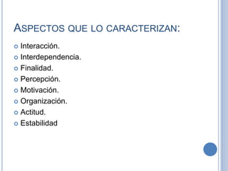 ASPECTOS QUE LO CARACTERIZAN:
 Interacción.
 Interdependencia.
 Finalidad.
 Percepción.
 Motivación.
 Organización.
 Actitud.
 Estabilidad
 