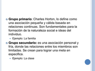  Grupo primario: Charles Horton, lo define como
una asociación pequeña y cálida basada en
relaciones continuas. Son fundamentales para la
formación de la naturaleza social e ideas del
individuo.
 Ejemplo: La familia
 Grupo secundario: es una asociación personal y
fría, donde las relaciones entre los miembros son
limitadas. Se crean para lograr una meta en
especifica.
 Ejemplo: La clase
 