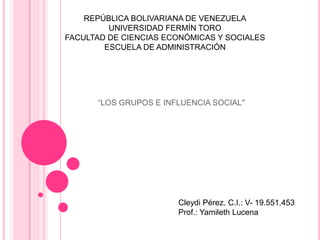 REPÚBLICA BOLIVARIANA DE VENEZUELA
         UNIVERSIDAD FERMÍN TORO
FACULTAD DE CIENCIAS ECONÓMICAS Y SOCIALES
        ESCUELA DE ADMINISTRACIÓN




      “LOS GRUPOS E INFLUENCIA SOCIAL"




                       Cleydi Pérez. C.I.: V- 19.551.453
                       Prof.: Yamileth Lucena
 