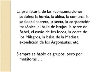 La prehistoria de las representaciones sociales: la horda, la aldea, la comuna, la sociedad secreta, la secta, la corporación masónica, el baile de brujas, la torre de Babel, el navío de los locos, la corte de los Milagros, la balsa de la Medusa, expedición de los Argonautas, etc. Siempre se habló de grupos, pero por metáforas … 