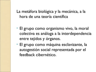 La metáfora biológica y la mecánica, a la hora de una teoría científica El grupo como organismo vivo, la moral colectiva es análoga a la interdependencia entre tejidos y órganos. El grupo como máquina esclavizante, la autogestión social representada por el feedback cibernético. 