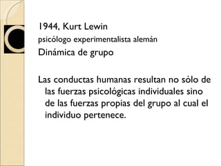 1944, Kurt Lewin  psicólogo experimentalista alemán Dinámica de grupo Las conductas humanas resultan no sólo de las fuerzas psicológicas individuales sino de las fuerzas propias del grupo al cual el individuo pertenece. 