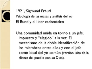 1921, Sigmund Freud  Psicología de las masas y análisis del yo El Bund y el líder carismático Una comunidad unida en torno a un jefe, impuesto y “elegido” a la vez. El mecanismo de la doble identificación de los miembros entre ellos y con el jefe como Ideal del yo común  (versión laica de la alianza del pueblo con su Dios).   