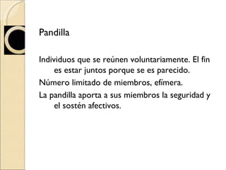 Pandilla  Individuos que se reúnen voluntariamente. El fin es estar juntos porque se es parecido. Número limitado de miembros, efímera.  La pandilla aporta a sus miembros la seguridad y el sostén afectivos.  