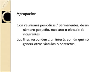 Agrupación  Con reuniones periódicas / permanentes, de un número pequeño, mediano o elevado de integrantes Los fines responden a un interés común que no genera otros vínculos o contactos. 