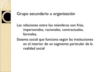 Grupo secundario u organización Las relaciones entre los miembros son frías, impersonales, racionales, contractuales, formales. Sistema social que funciona según las instituciones en el interior de un segmento particular de la realidad social 