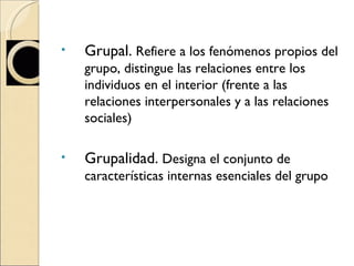 Grupal.  Refiere a los fenómenos propios del grupo, distingue las relaciones entre los individuos en el interior (frente a las relaciones interpersonales y a las relaciones sociales) Grupalidad.  Designa el conjunto de características internas esenciales del grupo 