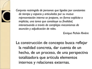 Conjunto restringido de personas que ligadas por constantes de tiempo y espacio y articuladas por su mutua representación interna se propone, en forma explícita o implícita, una tarea que constituye su finalidad, interactuando a través de complejos mecanismos de asunción y adjudicación de roles. Enrique Pichón Rivière La construcción de concepto busca reflejar la realidad concreta, dar cuenta de un hecho, de un proceso, de una perspectiva totalizadora que articula elementos internos y relaciones externas.  