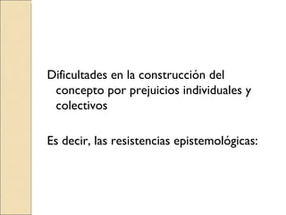 Dificultades en la construcción del concepto por prejuicios individuales y colectivos  Es decir, las resistencias epistemológicas: 