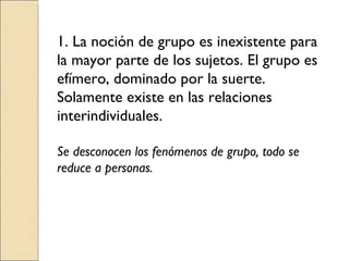 1. La noción de grupo es inexistente para la mayor parte de los sujetos. El grupo es efímero, dominado por la suerte. Solamente existe en las relaciones interindividuales. Se desconocen los fenómenos de grupo, todo se reduce a personas. 