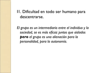 I1. Dificultad en todo ser humano para descentrarse. El grupo es un intermediario entre el individuo y la sociedad, se es más eficaz juntos que aislados  pero  el grupo es una alienación para la personalidad, para la autonomía. 