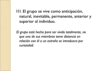 I1I. El grupo se vive como anticipación, natural, inevitable, permanente, anterior y superior al individuo. El grupo está hecho para ser vivido totalmente, no que uno de sus miembros tome distancia en relación con él o un extraño se introduzca por curiosidad. 