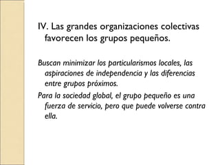 IV. Las grandes organizaciones colectivas favorecen los grupos pequeños. Buscan minimizar los particularismos locales, las aspiraciones de independencia y las diferencias entre grupos próximos. Para la sociedad global, el grupo pequeño es una fuerza de servicio, pero que puede volverse contra ella. 